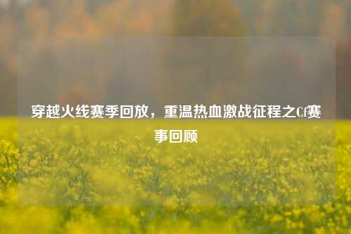 穿越火线赛季回放，重温热血激战征程之Cf赛事回顾