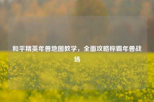 和平精英年兽地图教学，全面攻略称霸年兽战场