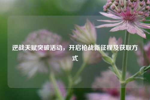 逆战天赋突破活动，开启枪战新征程及获取方式