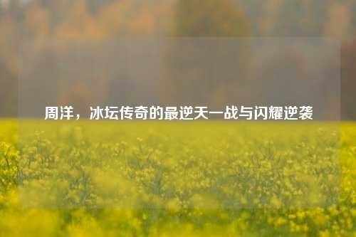 周洋，冰坛传奇的最逆天一战与闪耀逆袭