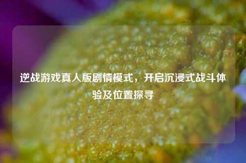 逆战游戏真人版剧情模式，开启沉浸式战斗体验及位置探寻
