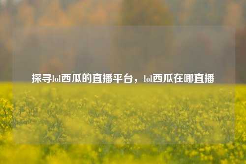 探寻lol西瓜的直播平台,lol西瓜在哪直播