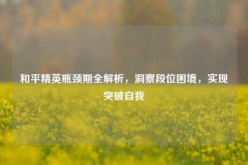 和平精英瓶颈期全解析，洞察段位困境，实现突破自我