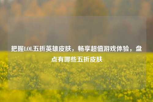 把握LOL五折英雄皮肤，畅享超值游戏体验，盘点有哪些五折皮肤