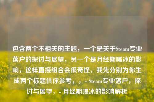 包含两个不相关的主题，一个是关于Steam专业落户的探讨与展望，另一个是月经期喝冰的影响，这样直接组合会很奇怪，我先分别为你生成两个标题供你参考，，- Steam专业落户，探讨与展望，- 月经期喝冰的影响解析