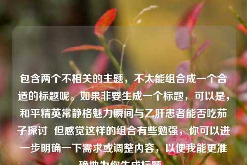 包含两个不相关的主题，不太能组合成一个合适的标题呢。如果非要生成一个标题，可以是，和平精英常静格魅力瞬间与乙肝患者能否吃茄子探讨  但感觉这样的组合有些勉强，你可以进一步明确一下需求或调整内容，以便我能更准确地为你生成标题 。
