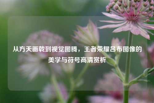 从方天画戟到视觉图腾，王者荣耀吕布图像的美学与符号高清赏析