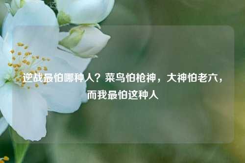逆战最怕哪种人？菜鸟怕枪神，大神怕老六，而我最怕这种人