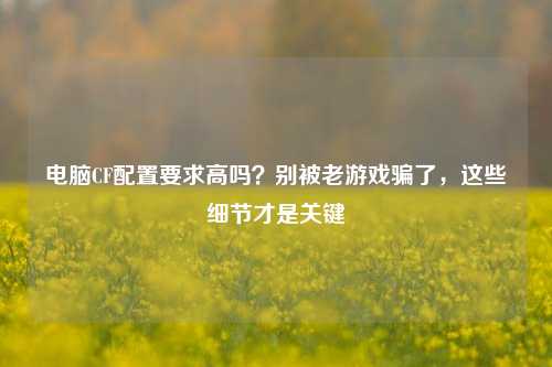 电脑CF配置要求高吗？别被老游戏骗了，这些细节才是关键