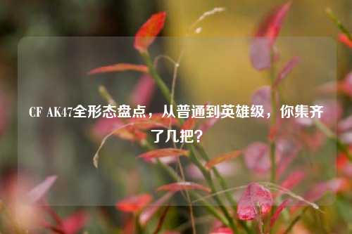 CF AK47全形态盘点，从普通到英雄级，你集齐了几把？