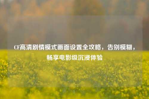 CF高清剧情模式画面设置全攻略，告别模糊，畅享电影级沉浸体验