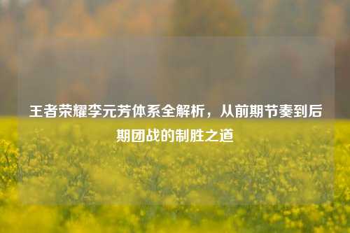 王者荣耀李元芳体系全解析，从前期节奏到后期团战的制胜之道