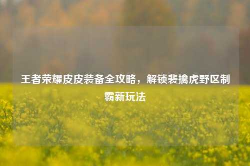 王者荣耀皮皮装备全攻略,解锁裴擒虎野区制霸新玩法