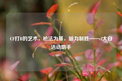 CF打B的艺术,枪法为基,脑力制胜——cf大白活动助手