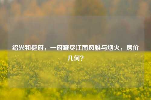 绍兴和樾府,一府藏尽江南风雅与烟火,房价几何?