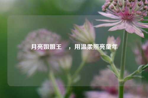 月亮姐姐王淏，用温柔照亮童年