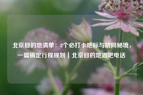 北京目的地清单：8个必打卡地标与胡同秘境，一篇搞定行程规划｜北京目的地酒吧电话