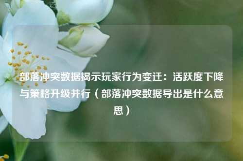 部落冲突数据揭示玩家行为变迁：活跃度下降与策略升级并行（部落冲突数据导出是什么意思）