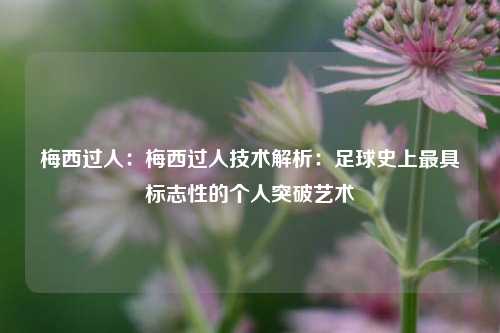 梅西过人：梅西过人技术解析：足球史上最具标志性的个人突破艺术