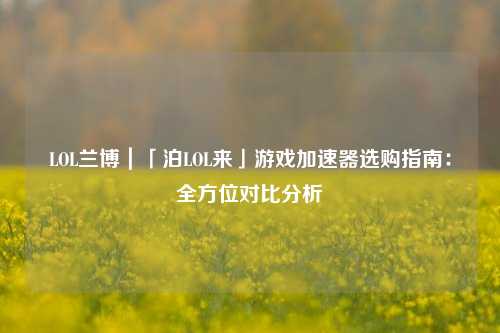 LOL兰博｜「泊LOL来」游戏加速器选购指南：全方位对比分析