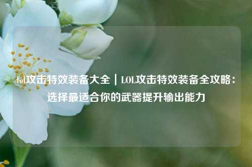 lol攻击特效装备大全｜LOL攻击特效装备全攻略：选择最适合你的武器提升输出能力
