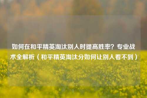如何在和平精英淘汰别人时提高胜率？专业战术全解析（和平精英淘汰分如何让别人看不到）