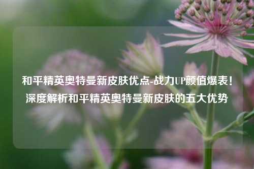 和平精英奥特曼新皮肤优点-战力UP颜值爆表！深度解析和平精英奥特曼新皮肤的五大优势