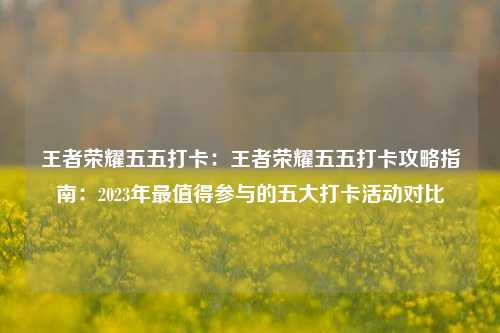 王者荣耀五五打卡：王者荣耀五五打卡攻略指南：2023年最值得参与的五大打卡活动对比