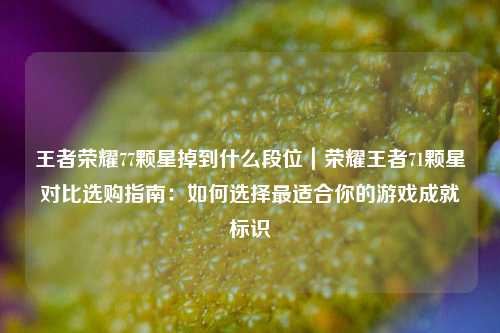 王者荣耀77颗星掉到什么段位｜荣耀王者71颗星对比选购指南：如何选择最适合你的游戏成就标识