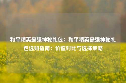 和平精英最强神秘礼包：和平精英最强神秘礼包选购指南：价值对比与选择策略
