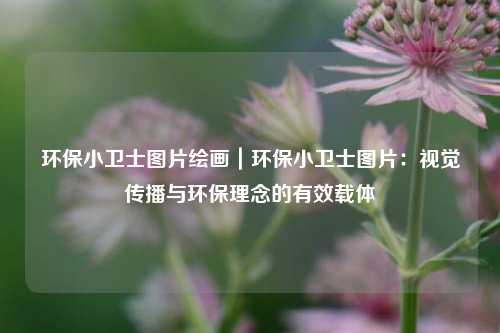 环保小卫士图片绘画｜环保小卫士图片：视觉传播与环保理念的有效载体