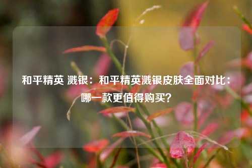 和平精英 溅银：和平精英溅银皮肤全面对比：哪一款更值得购买？