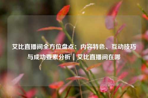 艾比直播间全方位盘点：内容特色、互动技巧与成功要素分析｜艾比直播间在哪