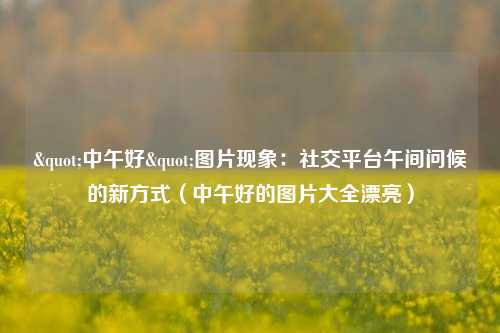 "中午好"图片现象：社交平台午间问候的新方式（中午好的图片大全漂亮）