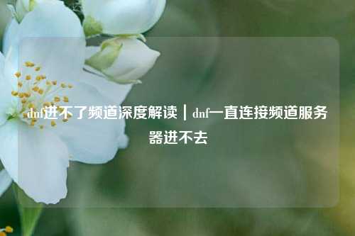 dnf进不了频道深度解读｜dnf一直连接频道服务器进不去