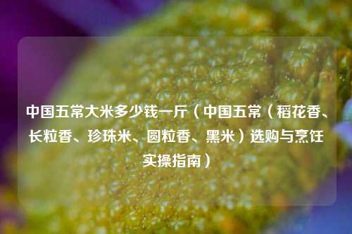 中国五常大米多少钱一斤（中国五常（稻花香、长粒香、珍珠米、圆粒香、黑米）选购与烹饪实操指南）