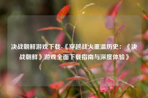 决战朝鲜游戏下载-《穿越战火重温历史：《决战朝鲜》游戏全面下载指南与深度体验》